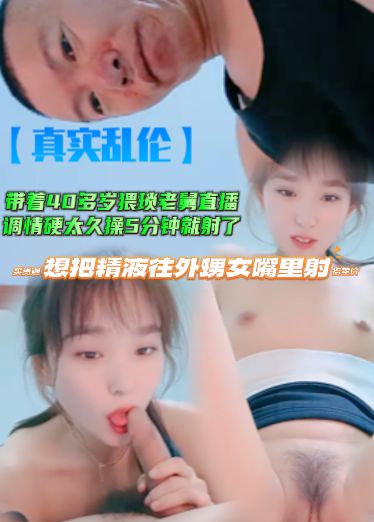 【真实乱伦】带着40多岁猥琐老舅直播，调情硬太久操5分钟就射了，还想把精液往外甥女嘴里射